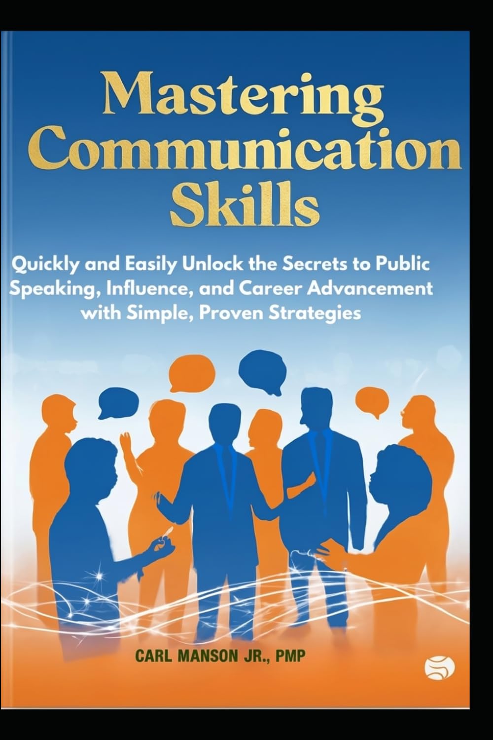 Mastering Communication Skills: Quickly and Easily Unlock the Secrets to Public Speaking, Influence, and Career Advancement with Simple, Proven Strategies