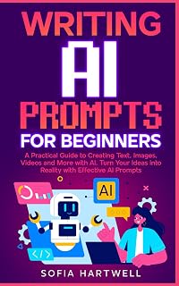 WRITING AI PROMPTS FOR BEGINNERS: A Practical Guide to Creating Text, Images, Videos and More with AI, Turn Your Ideas into Reality with Effective AI Prompts