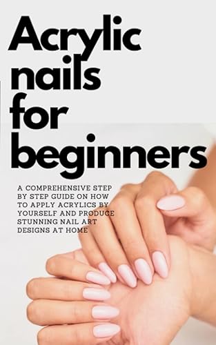 ACRYLIC NAILS FOR BEGINNERS A COMPREHENSIVE Step By Step guide On How To Apply Acrylics By Yourself and Produce stunning Nail Art Designs At Home