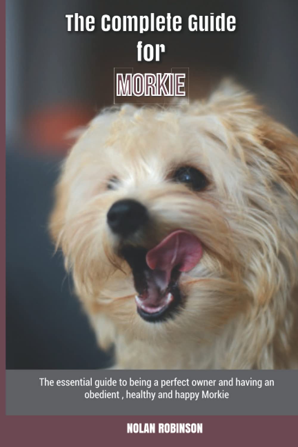 The Complete Guide for Morkie: The essential guide to being a perfect owner and having an obedient, healthy, and happy Morkie