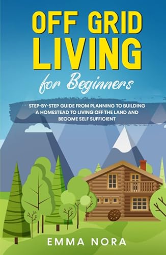 Off Grid Living for Beginners: Step-by-Step Guide From Planning To Building a Homestead To Living Off The Land and Become Self Sufficient