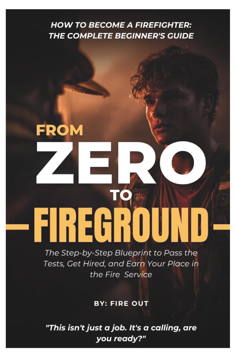 FROM ZERO TO FIREGROUND - How to Become a Firefighter: The Complete Beginner’s Guide: The Step-by-Step Blueprint to Pass the Tests, Get Hired, and Earn Your Place in the Fire Service