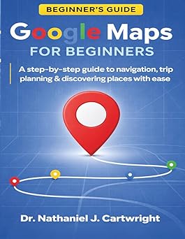 GOOGLE MAPS FOR BEGINNERS: A Step-by-Step Guide to Navigation, Trip