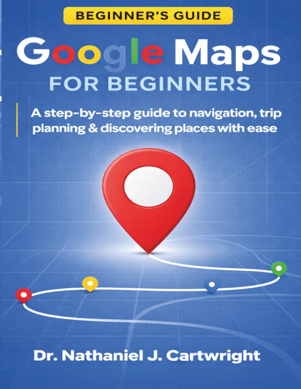 GOOGLE MAPS FOR BEGINNERS: A Step-by-Step Guide to Navigation, Trip Planning, and Discovering Places with Ease