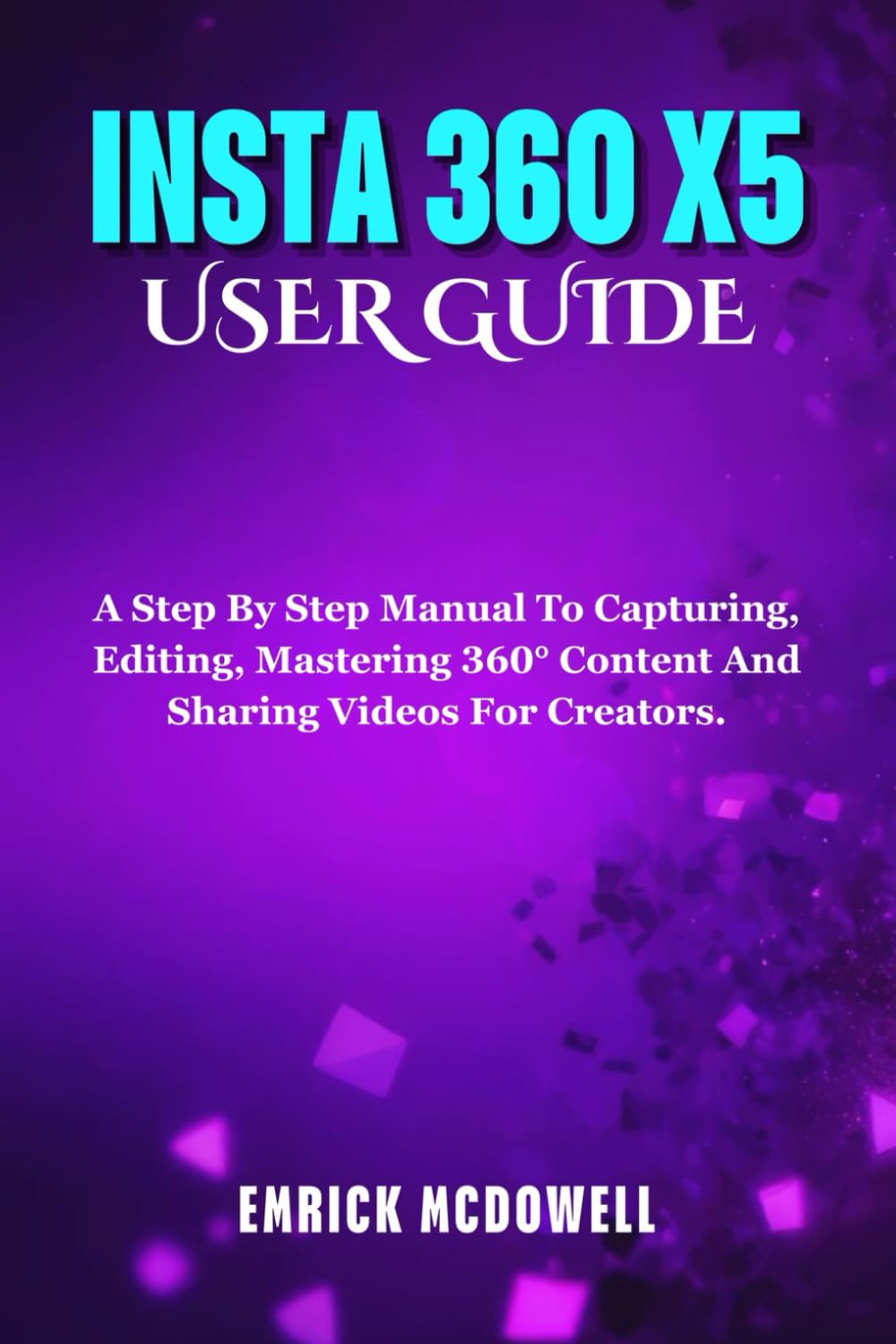 INSTA 360 X5 USER GUIDE: A Step By Step Manual To Capturing, Editing, Mastering 360° Content And Sharing Videos For Creators.