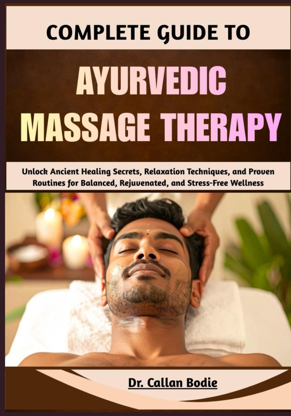 Complete Guide To Ayurvedic Massage Therapy: Unlock Ancient Healing Secrets, Relaxation Techniques, and Proven Routines for Balanced, Rejuvenated, and Stress-Free Wellness