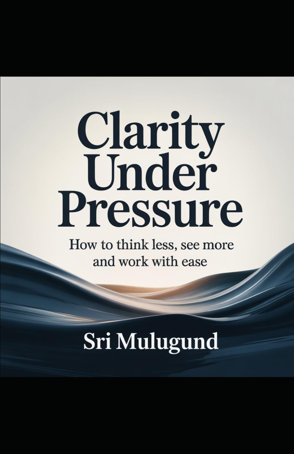Clarity Under Pressure: How to Think Less, See More and Work with Ease