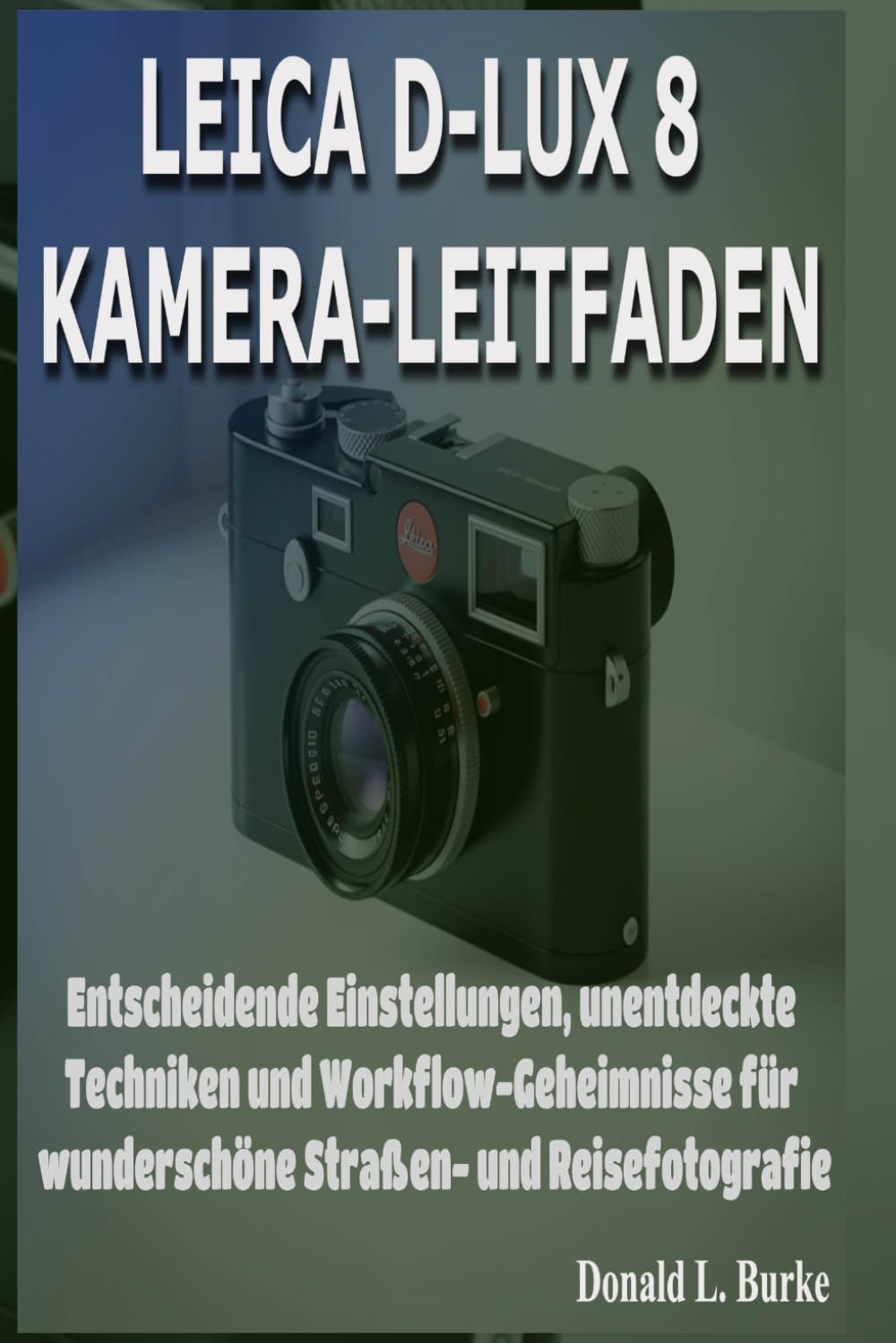 LEICA D-LUX 8 KAMERA-LEITFADEN: Entscheidende Einstellungen, unentdeckte Techniken und Workflow-Geheimnisse für wunderschöne Straßen- und Reisefotografie