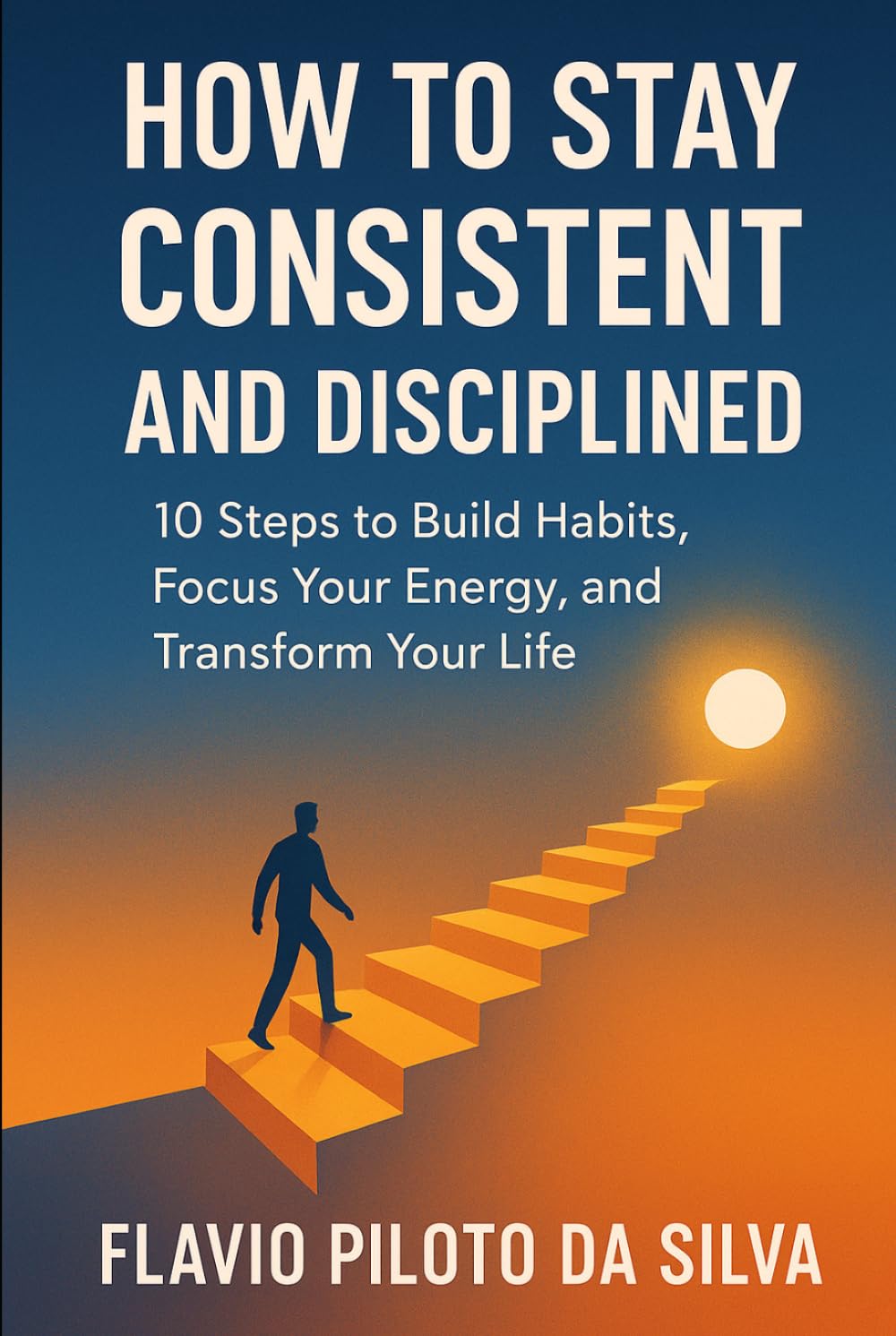 How to Stay Consistent and Disciplined 10 Steps to Build Habits, Focus Your Energy, and Transform Your Life
