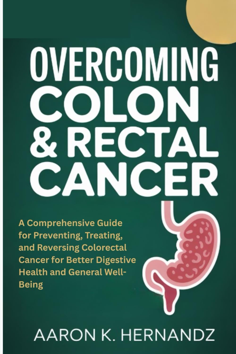 OVERCOMING COLON & RECTAL CANCER: A Comprehensive Guide for Preventing, Treating, and Reversing Colorectal Cancer for Better Digestive Health and General Well-Being