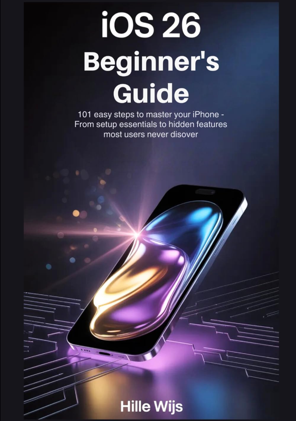 iOS 26 FOR BEGINNERS: 101 Easy Steps to Master Your iPhone — From Setup Essentials to Hidden Features Most Users Never Discover