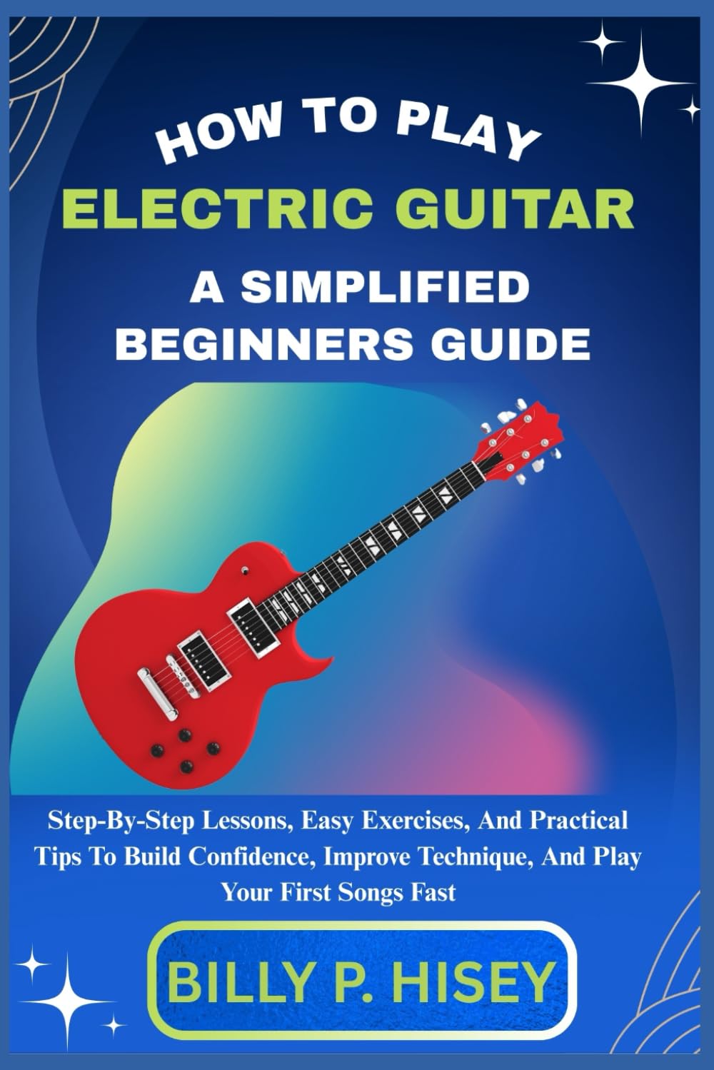 How To Play Electric Guitar A Simplified Beginners Guide: Step-By-Step Lessons, Easy Exercises, And Practical Tips To Build Confidence, Improve Technique, And Play Your First Songs Fast