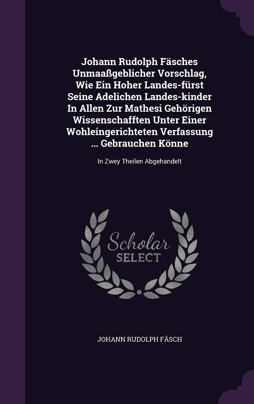 Johann Rudolph Fäsches Unmaaßgeblicher Vorschlag, Wie Ein Hoher Landes-fürst Seine Adelichen Landes-kinder In Allen Zur Mathesi Gehörigen ... Gebrauchen Könne: In Zwey Theilen Abgehandelt Hardcover