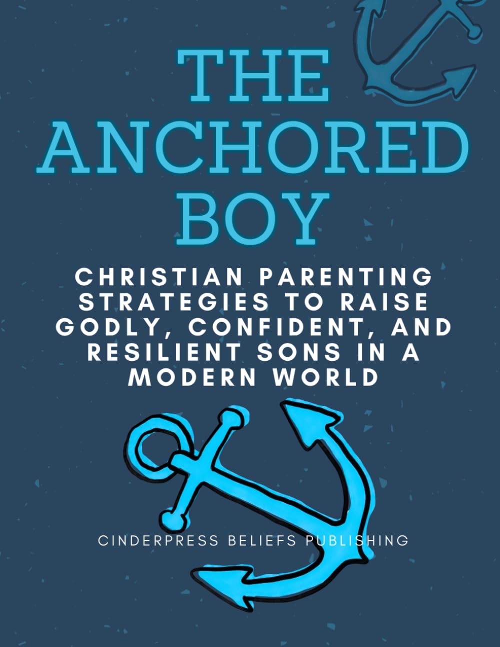 THE ANCHORED BOY: Christian Parenting Strategies to Raise Godly, Confident, and Resilient Sons in a Modern World