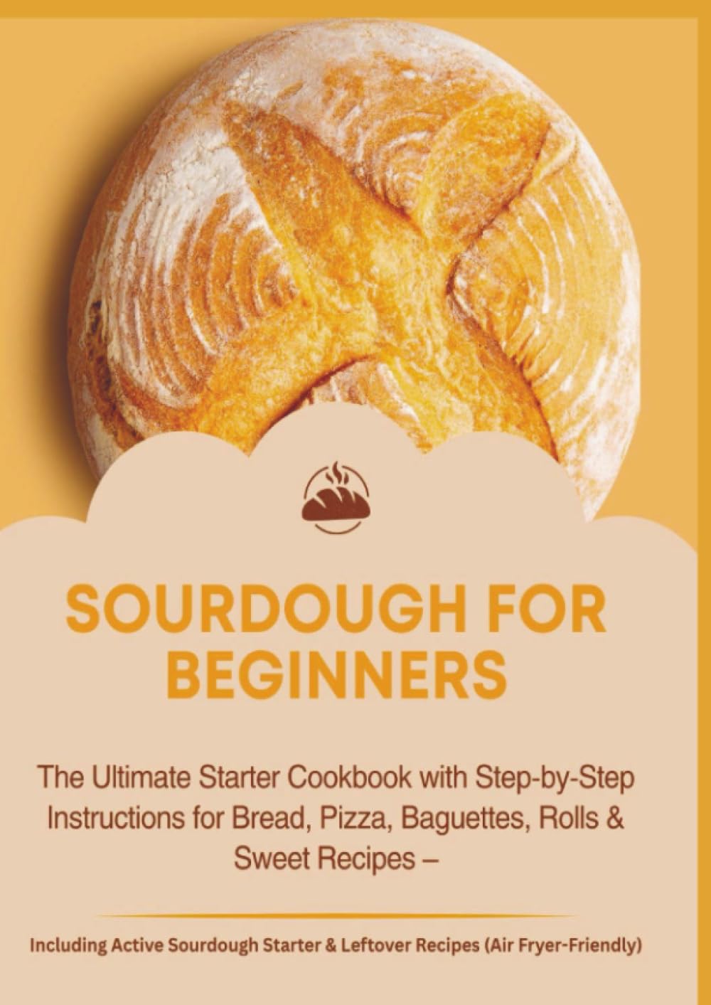 SOURDOUGH FOR BEGINNERS:The Ultimate Starter Cookbook with Step-by-Step Instructions for Bread, Pizza, Baguettes, Rolls & Sweet Recipes: Pizza, ... Sourdough Starter & Leftover Recipes...