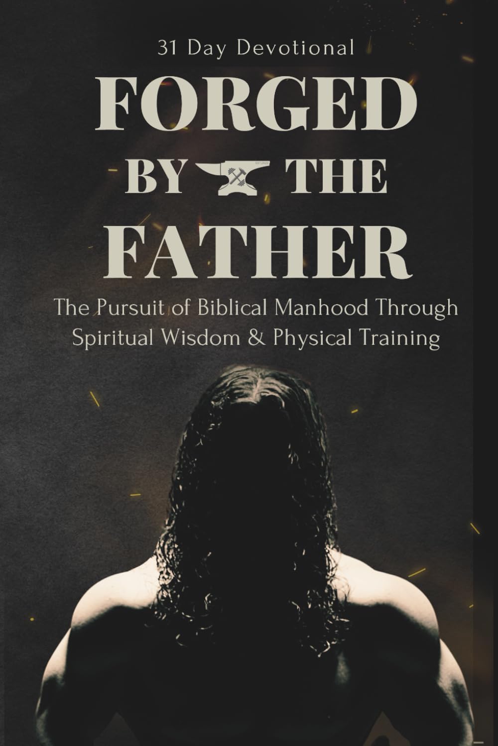 FORGED BY THE FATHER: The Pursuit of Biblical Manhood Through Spiritual Wisdom & Physical Training