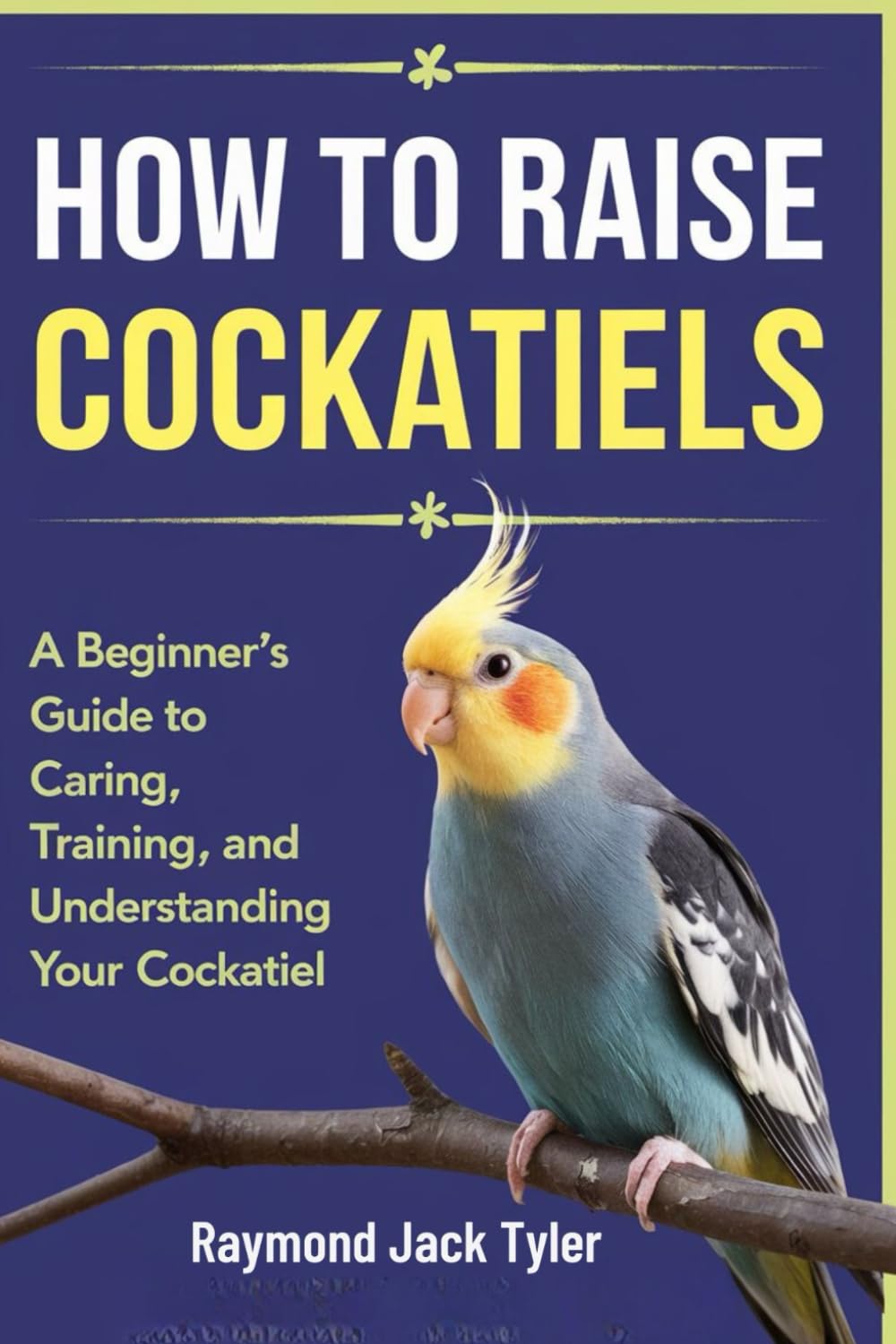 HOW TO RAISE COCKATIELS: A Beginner's Guide to Caring, Training, and Understanding Your Cockatiel
