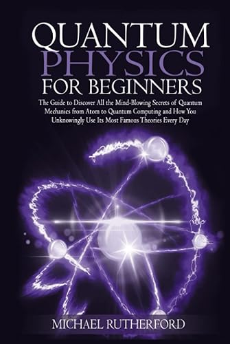 Quantum Physics For Beginners: The Step by Step Guide To Discover All The Mind-Blowing Secrets Of Quantum Physics And How You Unknowingly Use Its Most Famous Theories Every Day