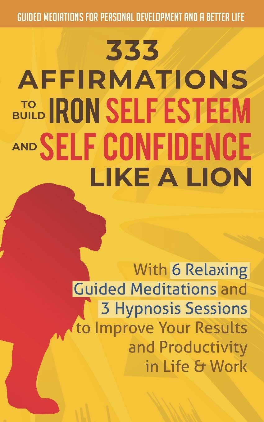 333 Affirmations To Build Iron Self Esteem and Self Confidence Like a Lion: With 6 Relaxing Guided Meditations and 3 Hypnosis Sessions to Improve Your Results and Productivity in Life & Work