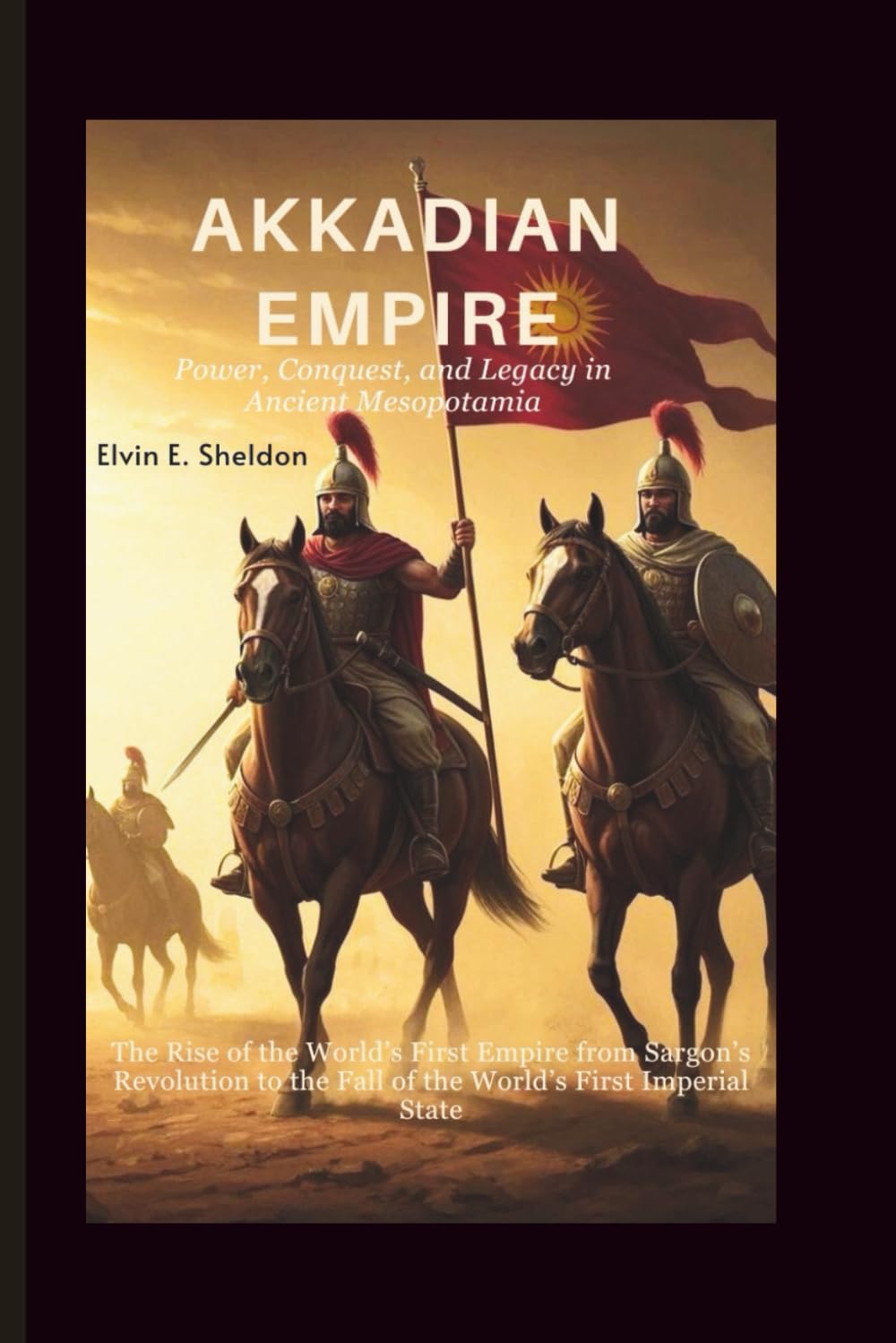 Akkadian Empire:Power, Conquest, and Legacy in Ancient Mesopotamia: The Rise of the World’s First Empire from Sargon’s Revolution to the Fall of the World’s First Imperial State