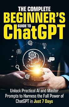 The Complete Beginners Guide To ChatGPT Unlock Practical AI and Master Prompts to Harness the Full Power of ChatGPT in Just 7 Days Artificial Intelligence for Beginners