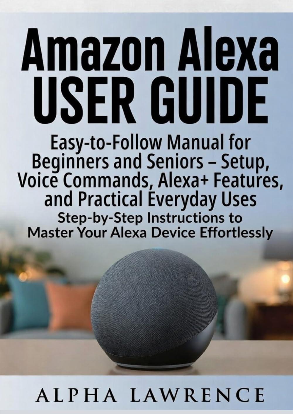 Amazon Alexa User Guide: Easy-to-Follow Manual for Beginners and Seniors – Setup, Voice Commands, Alexa+ Features, and Practical Everyday Uses