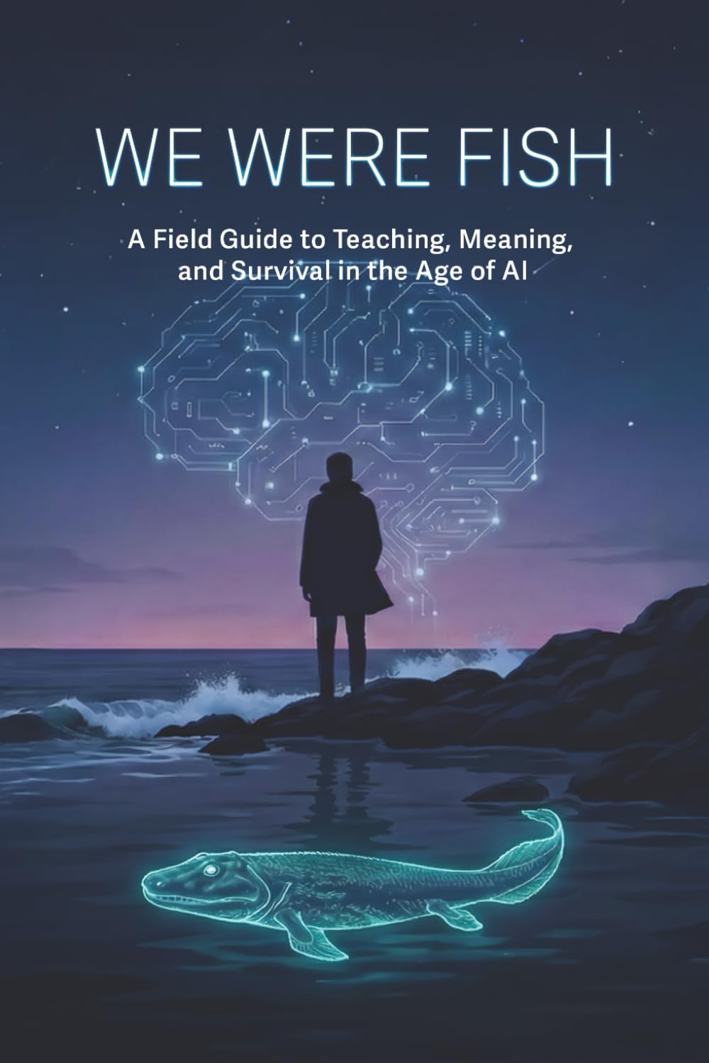 We Were Fish: A Field Guide to Teaching, Meaning, and Survival in the Age of AI