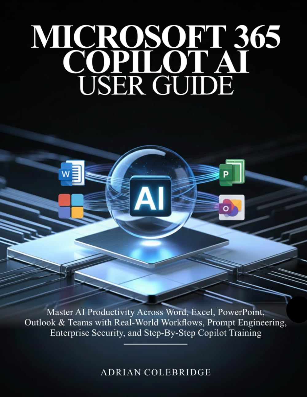MICROSOFT 365 COPILOT AI USER GUIDE: Master AI Productivity Across Word, Excel, PowerPoint, Outlook & Teams with Real-World Workflows, Prompt Engineering, Enterprise Security, and Step-By-Step Copi