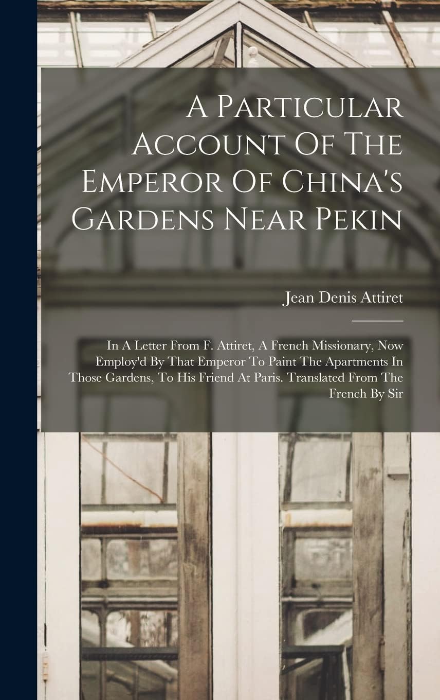 A Particular Account Of The Emperor Of China's Gardens Near Pekin: In A Letter From F. Attiret, A French Missionary, Now Employ'd By That Emperor To ... At Paris. Translated From The French By Sir