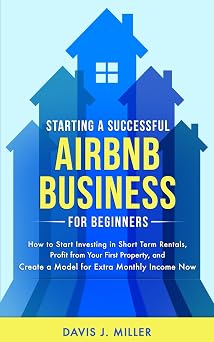 Starting a Successful Airbnb Business for Beginners How to Start Investing in Short Term Rentals, Profit from Your First Property, and Create a Model for Extra Monthly Income Now
