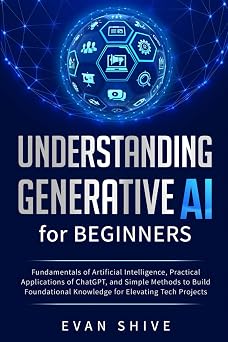 Understanding Generative AI for Beginners Fundamentals of Artificial Intelligence, Practical Applications of ChatGPT, and Simple Methods to Build Foundational Knowledge for Elevating Tech Projects