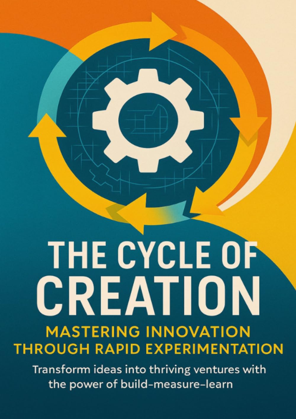 The Cycle of Creation Mastering Innovation Through Rapid Experimentation: Transform ideas into thriving ventures with the power of build-measure-learn