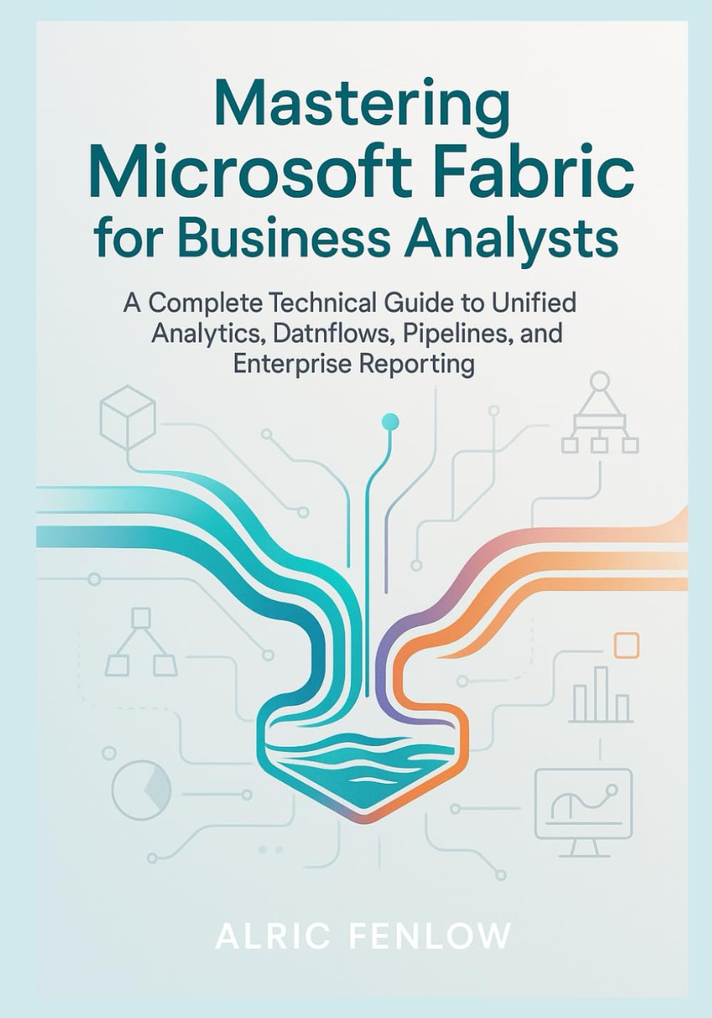 Mastering Microsoft Fabric for Business Analysts: A Complete Technical Guide to Unified Analytics, Dataflows, Pipelines, and Enterprise Reporting