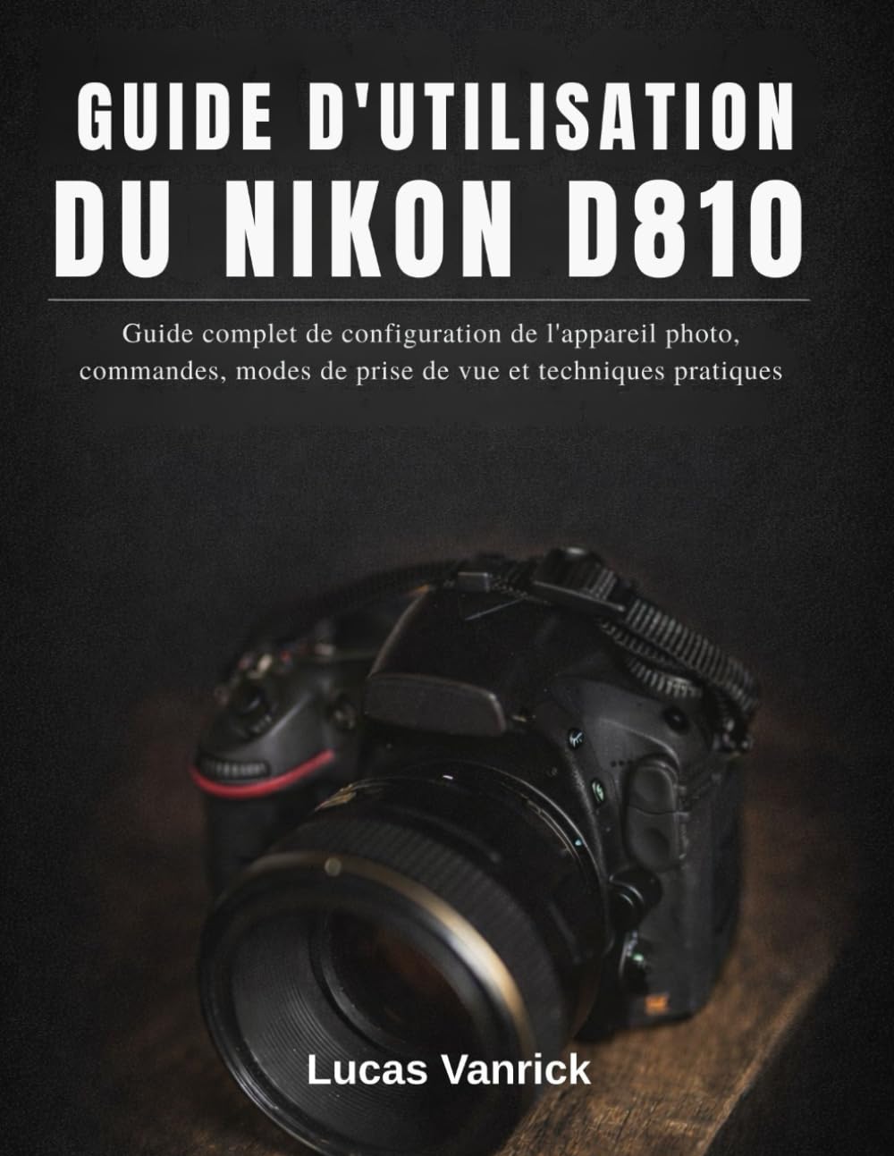 GUIDE D'UTILISATION DU NIKON D810: Guide complet de configuration de l'appareil photo, commandes, modes de prise de vue et techniques pratiques