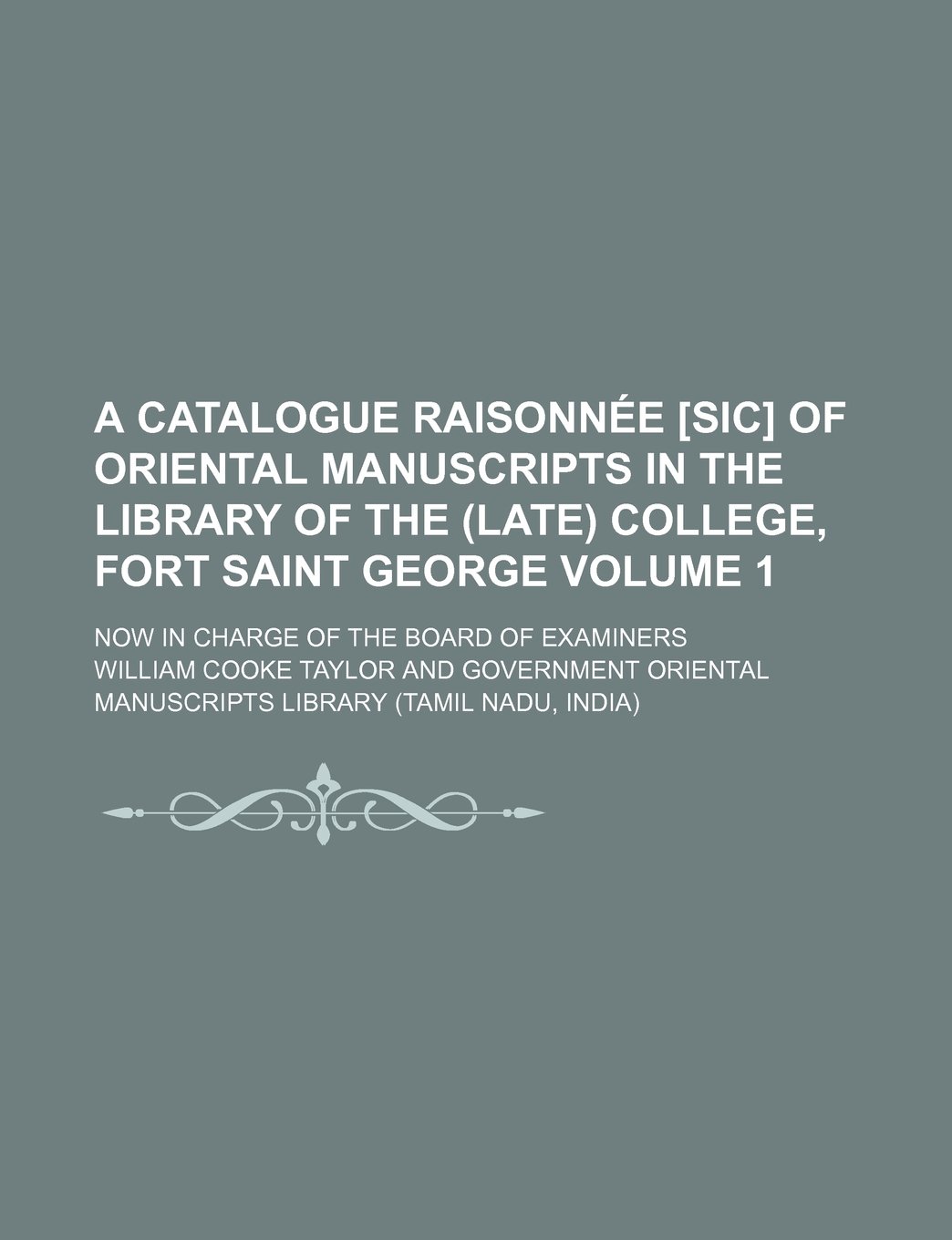 A Catalogue Raisonnee [Sic] of Oriental Manuscripts in the Library of the (Late) College, Fort Saint George; Now in Charge of the Board of Examiners Volume 1