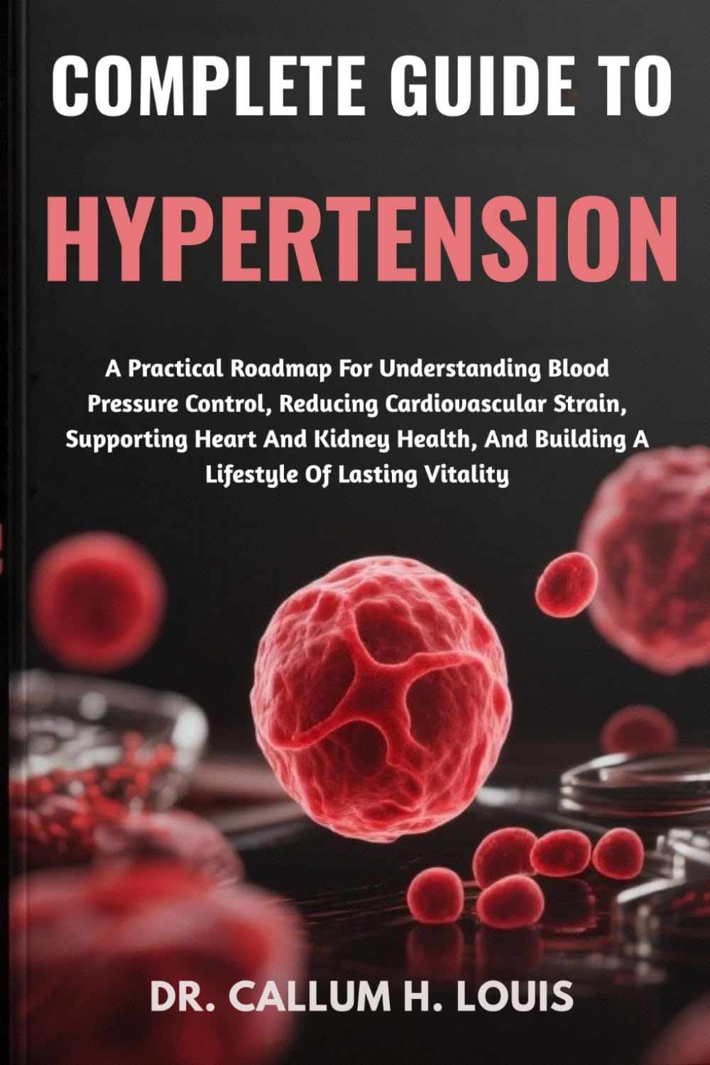 COMPLETE GUIDE TO HYPERTENSION: A Practical Roadmap For Understanding Blood Pressure Control, Reducing Cardiovascular Strain, Supporting Heart And ... And Building A Lifestyle Of Lasting Vitality