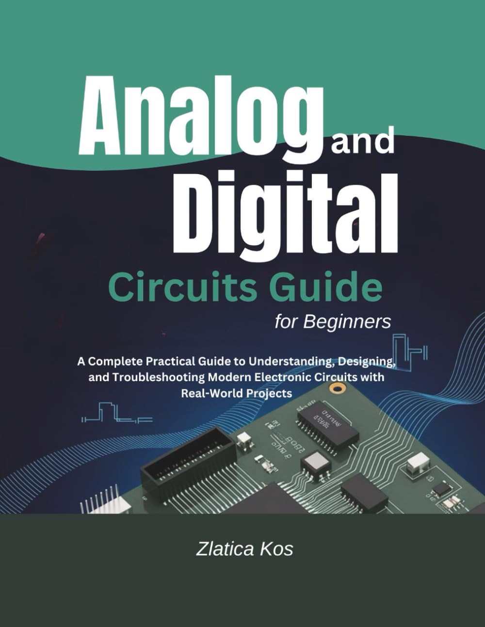 Analog and Digital Circuits Guide for Beginners: A Complete Practical Guide to Understanding, Designing, and Troubleshooting Modern Electronic Circuits with Real-World Projects