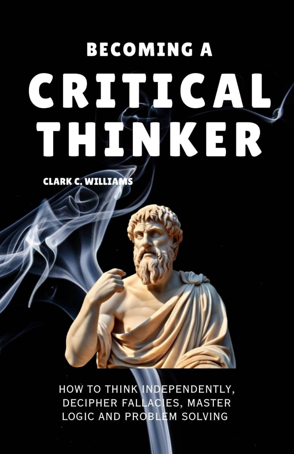 Becoming A Critical Thinker: How To Think Independently, Decipher Fallacies, Master Logic And Problemsolving