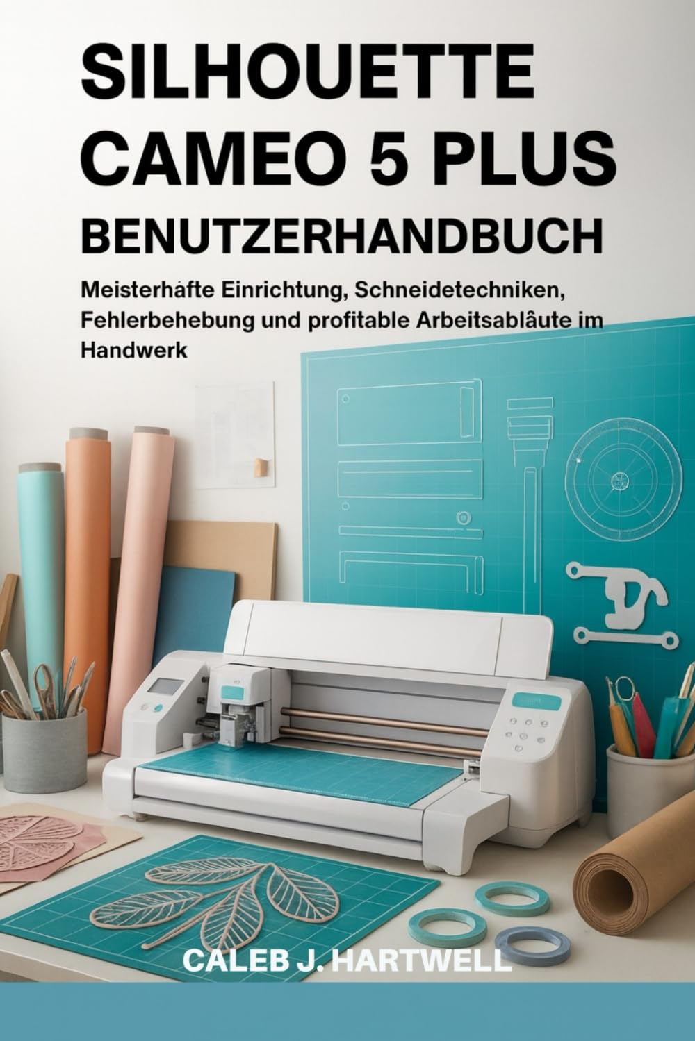 SILHOUETTE CAMEO 5 PLUS BENUTZERHANDBUCH: Meisterhafte Einrichtung, Schneidetechniken, Fehlerbehebung und profitable Arbeitsabläufe im Handwerk (Caleb J. Hartwell's Complete User Guide Collection)
