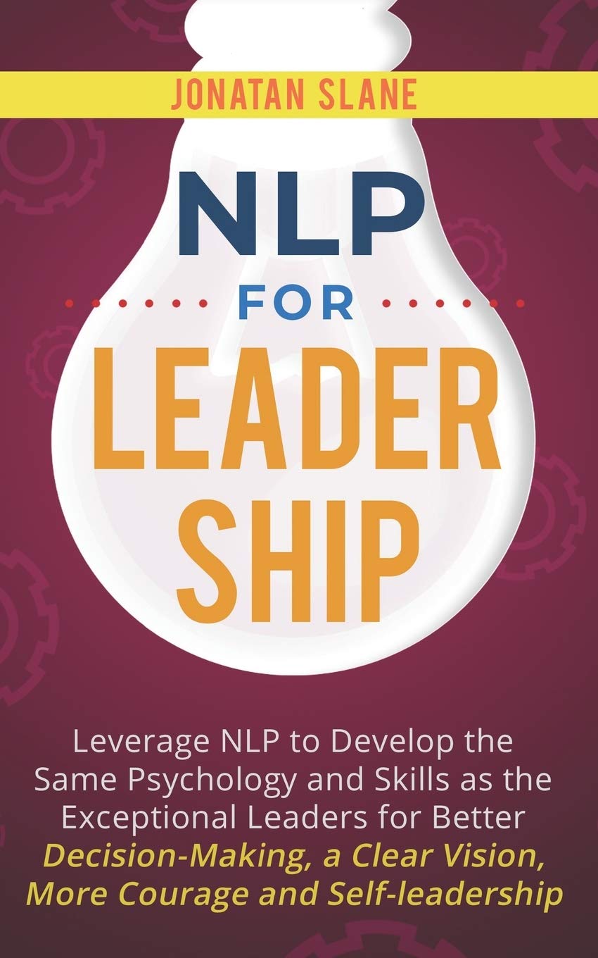 NLP for Leadership: Leverage NLP to Develop the Same Psychology and Skills as the Exceptional Leaders for Better Decision-making, a Clear Vision, More Courage and Self-leadership