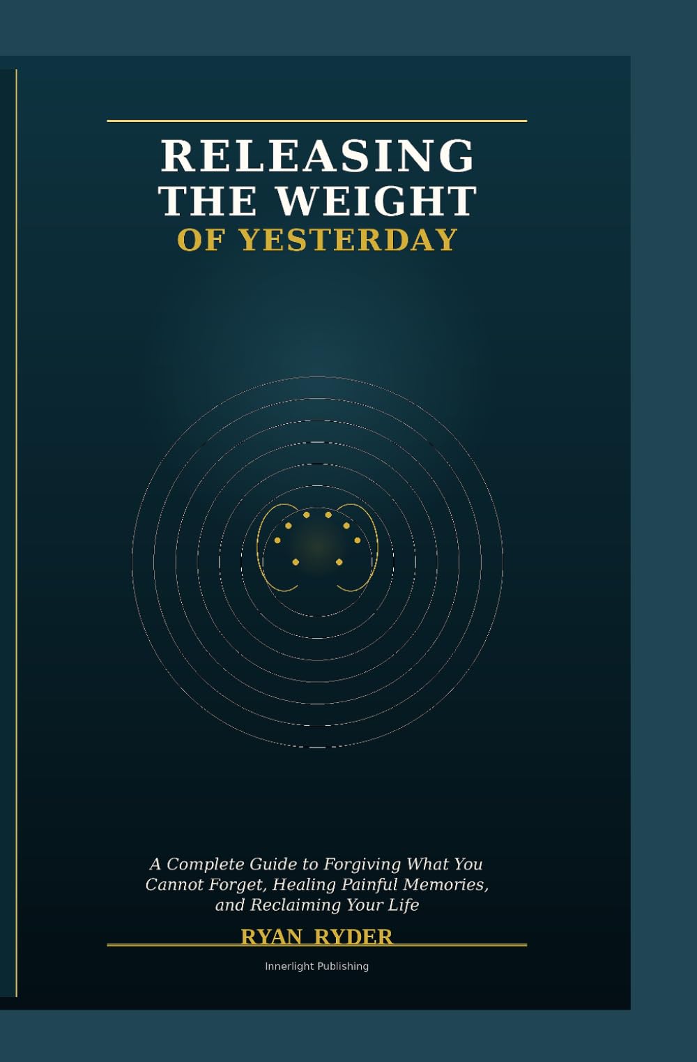 RELEASING THE WEIGHT OF YESTERDAY: A Complete Guide to Forgiving What You Cannot Forget, Healing Painful Memories, and Reclaiming Your Life