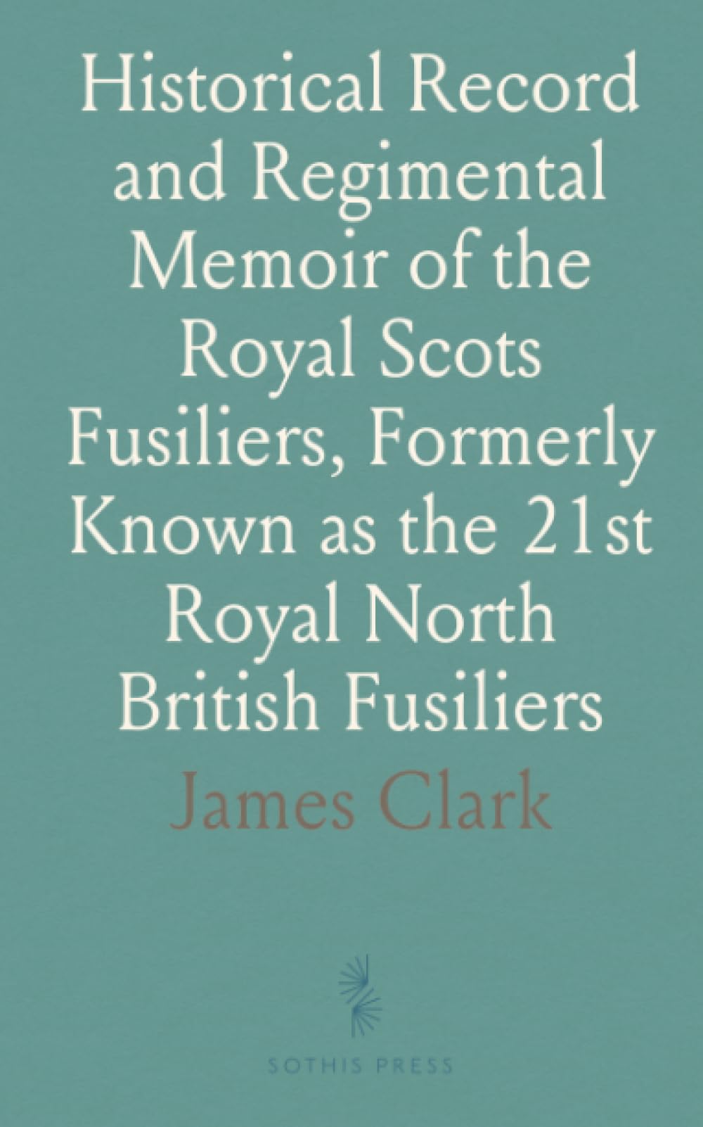 Historical Record and Regimental Memoir of the Royal Scots Fusiliers, Formerly Known as the 21st Royal North British Fusiliers