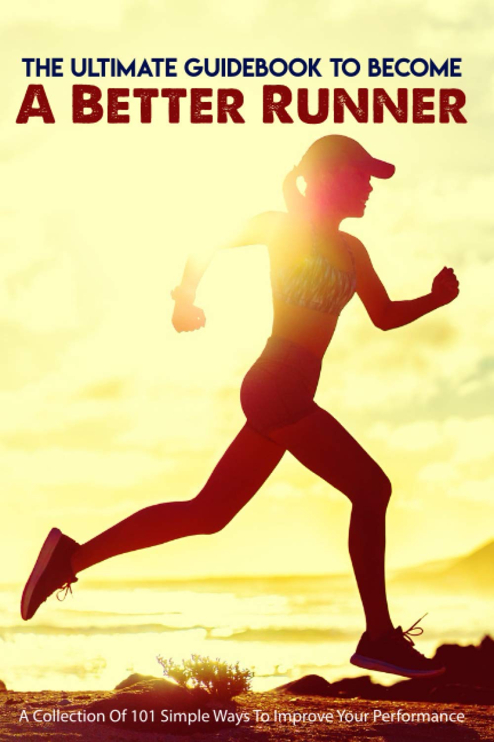 The Ultimate Guidebook To Become A Better Runner: A Collection Of 101 Simple Ways To Improve Your Pe