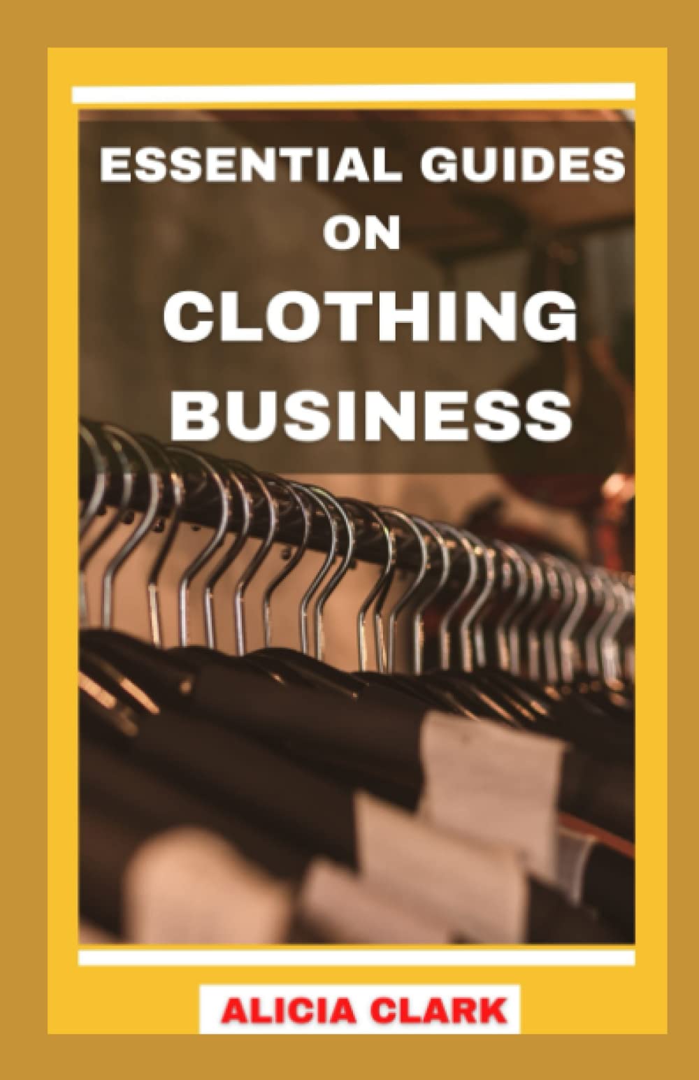 ESSENTIAL GUIDES ON CLOTHING BUSINESS: Ultimate Step-By-Step Guides on Creating a Successful Clothing Business