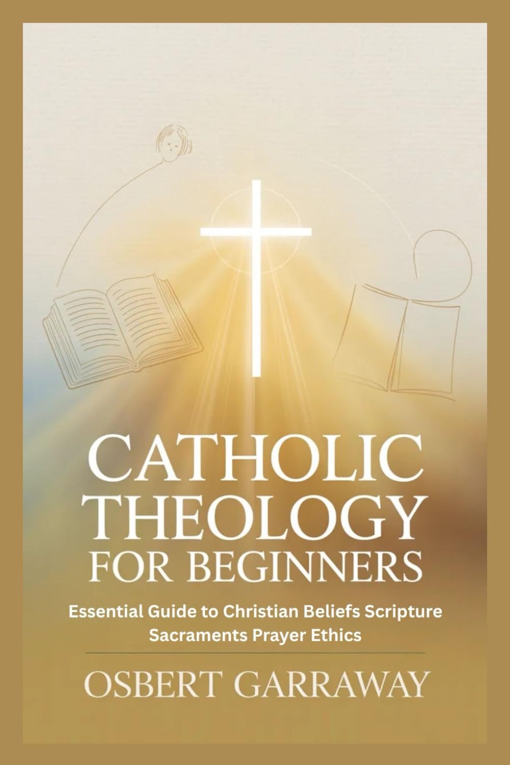 CATHOLIC THEOLOGY FOR BEGINNERS: Essential Guide to Christian Beliefs Scripture Sacraments Prayer Ethics