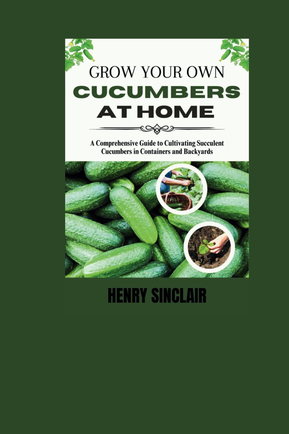 Grow Your Own Cucumbers at Home: A Comprehensive Guide to Cultivating Succulent Cucumbers in Containers and Backyards (The Home Gardener's Guide)