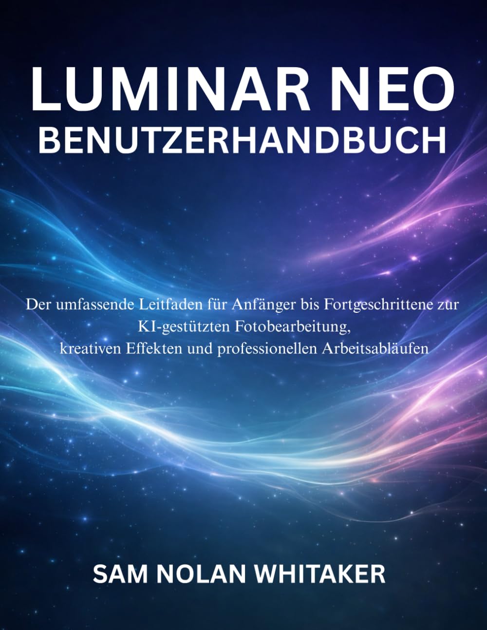 LUMINAR NEO BENUTZERHANDBUCH: Der umfassende Leitfaden für Anfänger bis Fortgeschrittene zur KIgestützten Fotobearbeitung, kreativen Effekten und professionellen Arbeitsabläufen