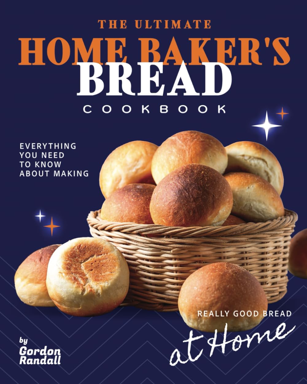 The Ultimate Home Baker's Bread Cookbook: Everything You Need To Know About Making Really Good Bread At Home