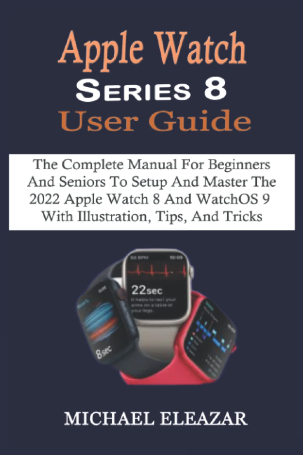Apple Watch Series 8 User Guide: The Complete Manual For Beginners And Seniors To Setup And Master The 2022 Apple Watch 8 And WatchOS 9 With Illustration, Tips, And Tricks