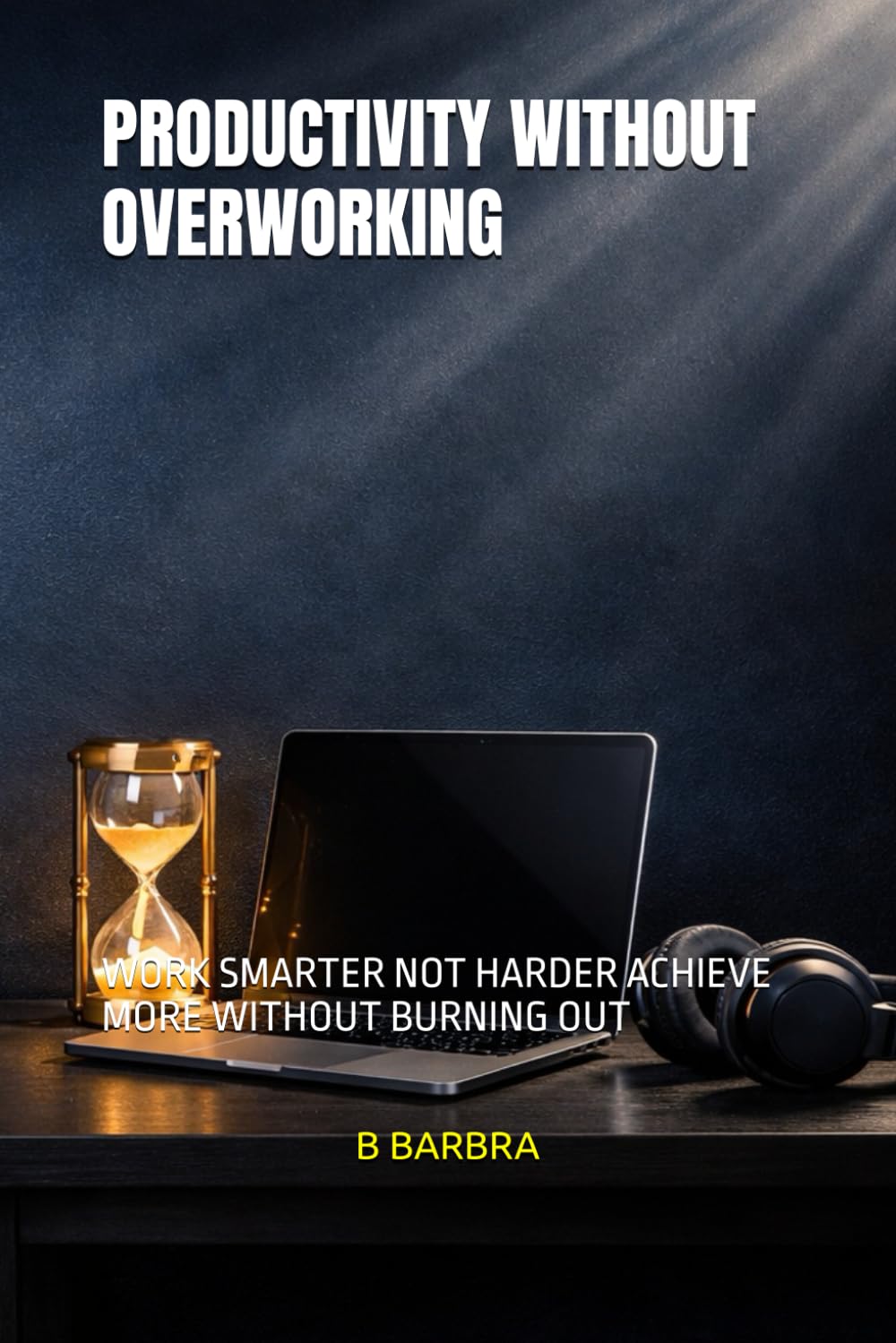 PRODUCTIVITY WITHOUT OVERWORKING: WORK SMARTER NOT HARDER ACHIEVE MORE WITHOUT BURNING OUT
